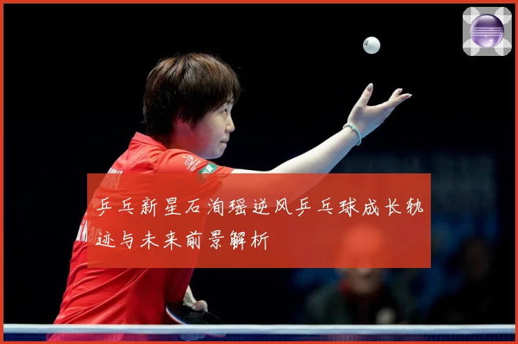 乒乓新星石洵瑶逆风乒乓球成长轨迹与未来前景解析