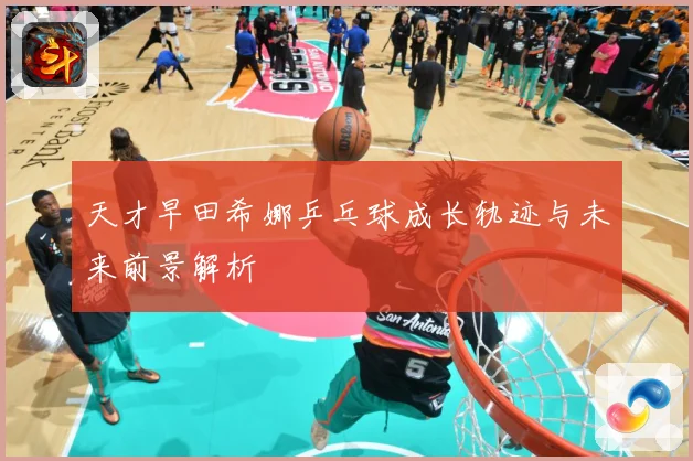 天才早田希娜乒乓球成长轨迹与未来前景解析