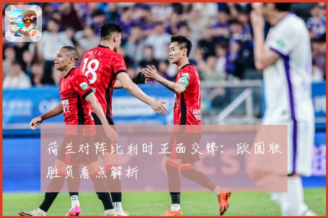 荷兰对阵比利时正面交锋：欧国联胜负看点解析