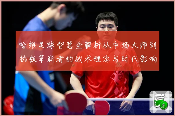 哈维足球智慧全解析从中场大师到执教革新者的战术理念与时代影响解析