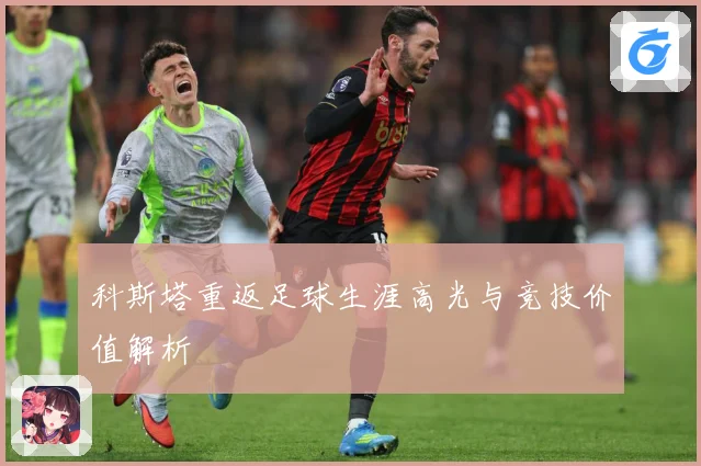科斯塔重返足球生涯高光与竞技价值解析