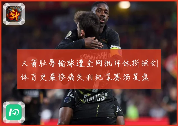 火箭耻辱输球遭全网批评休斯顿创体育史最惨痛失利纪录赛场复盘