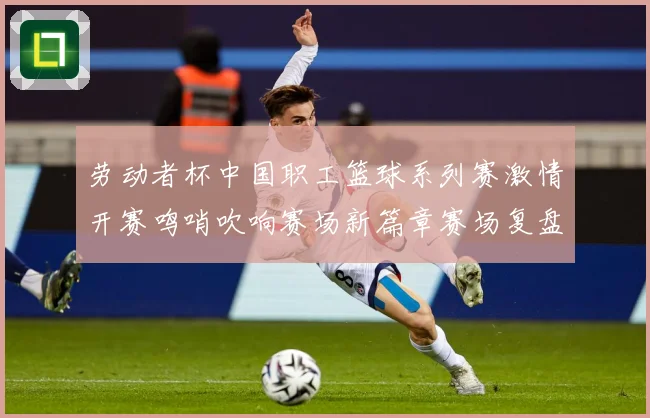劳动者杯中国职工篮球系列赛激情开赛鸣哨吹响赛场新篇章赛场复盘