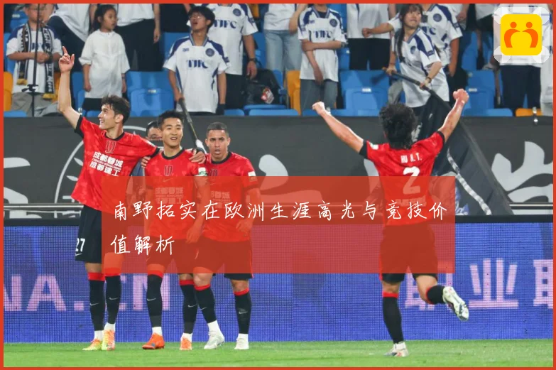 南野拓实在欧洲生涯高光与竞技价值解析