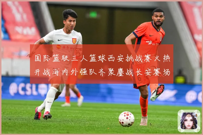 国际篮联三人篮球西安挑战赛火热开战海内外强队齐聚鏖战长安赛场复盘