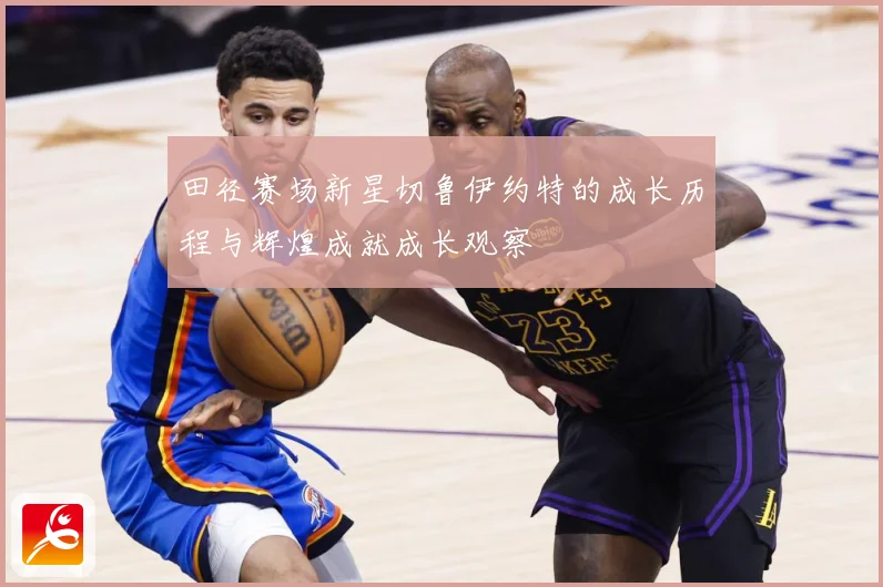 田径赛场新星切鲁伊约特的成长历程与辉煌成就成长观察