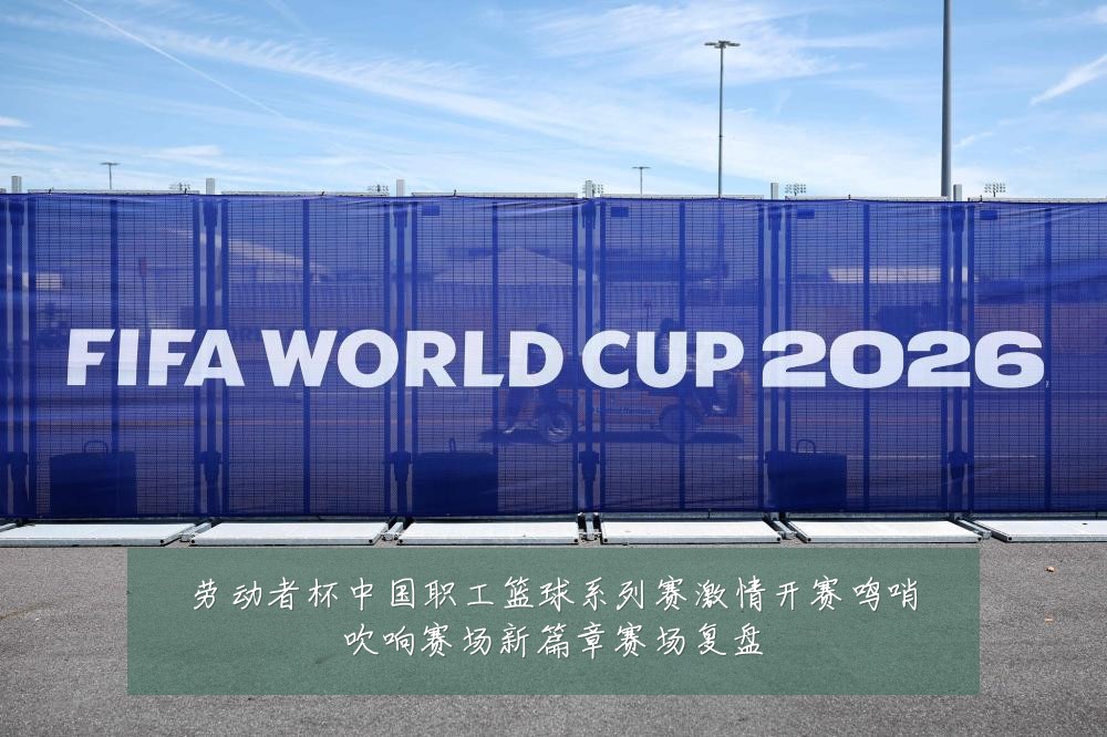 劳动者杯中国职工篮球系列赛激情开赛鸣哨吹响赛场新篇章赛场复盘