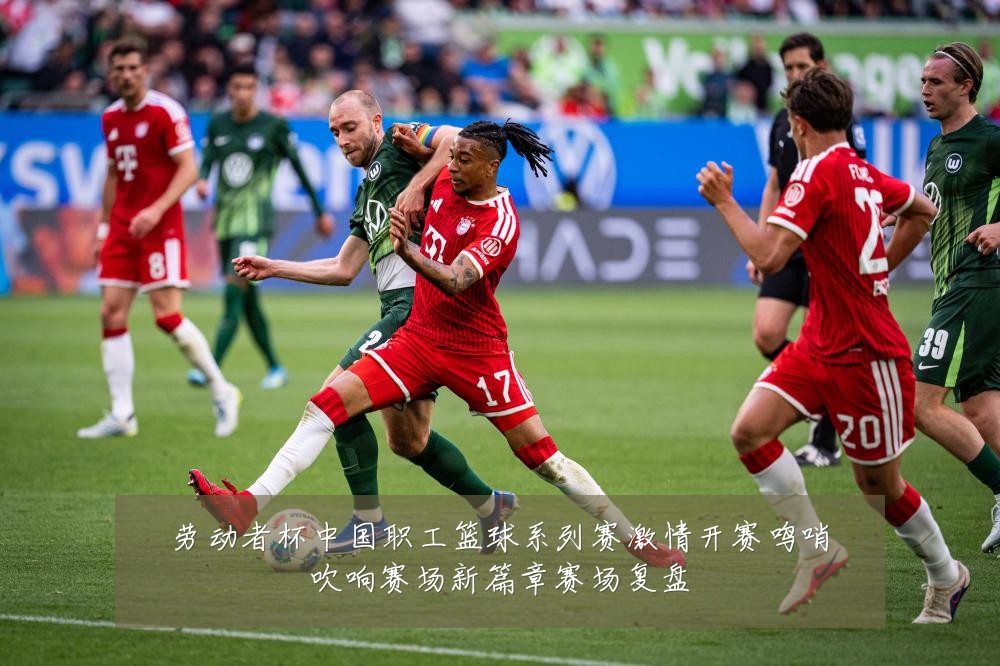 劳动者杯中国职工篮球系列赛激情开赛鸣哨吹响赛场新篇章赛场复盘